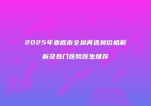 2025年娄底市全鼻再造鼻价格解析及热门医院医生推荐