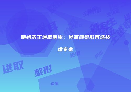 随州市王进取医生：外耳廓整形再造技术专家
