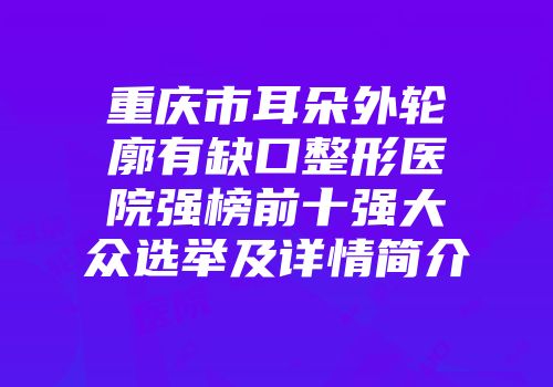 重庆市耳朵外轮廓有缺口整形医院强榜前十强大众选举及详情简介