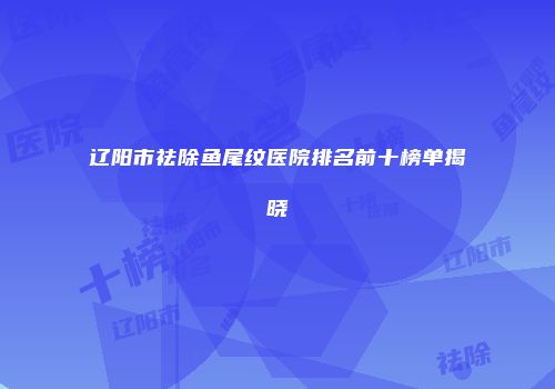 辽阳市祛除鱼尾纹医院排名前十榜单揭晓