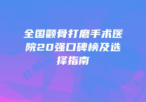 全国颧骨打磨手术医院20强口碑榜及选择指南