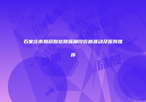 石家庄市玻尿酸祛除嘴角纹价格波动及医院推荐