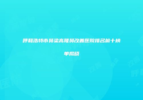 呼和浩特市鼻梁高隆鼻改善医院排名前十榜单揭晓