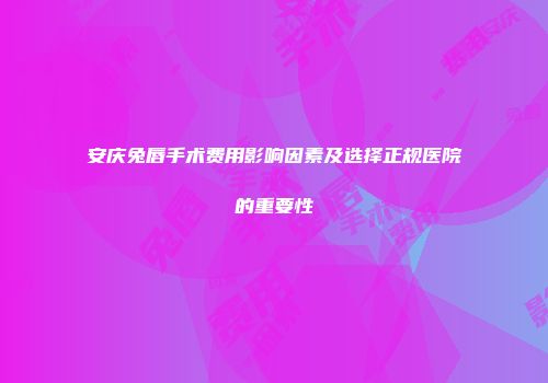 安庆兔唇手术费用影响因素及选择正规医院的重要性