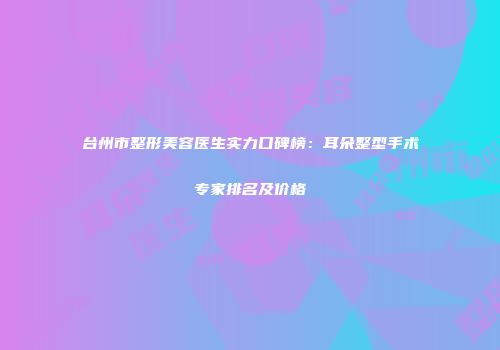 台州市整形美容医生实力口碑榜：耳朵整型手术专家排名及价格