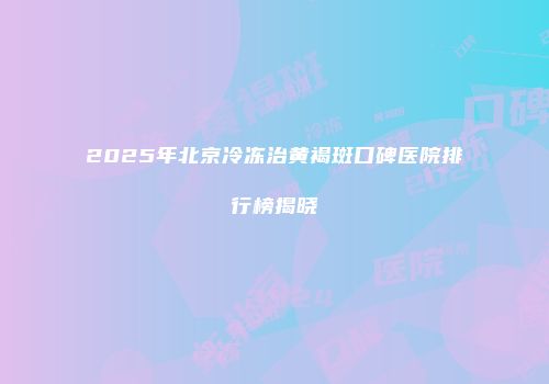 2025年北京冷冻治黄褐斑口碑医院排行榜揭晓