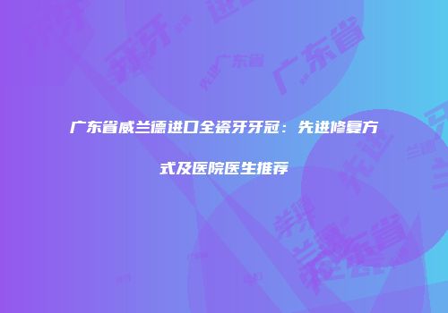 广东省威兰德进口全瓷牙牙冠：先进修复方式及医院医生推荐