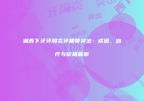 湘西下牙牙周炎牙槽骨突出：成因、治疗与价格解析