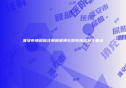 淮安市玻尿酸注射额部填充医院排名前十盘点