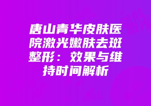 唐山青华皮肤医院激光嫩肤去斑整形：效果与维持时间解析