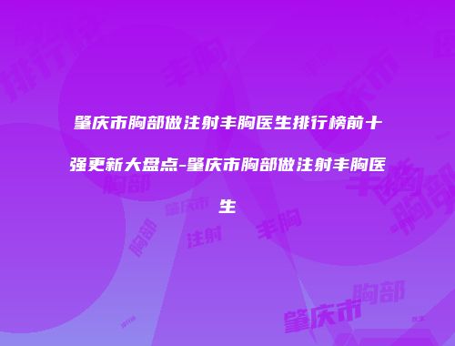 肇庆市胸部做注射丰胸医生排行榜前十强更新大盘点-肇庆市胸部做注射丰胸医生