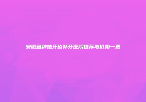 安徽省种植牙齿补牙医院推荐与价格一览