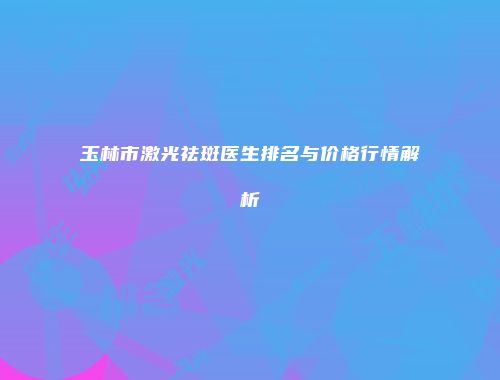 玉林市激光祛斑医生排名与价格行情解析