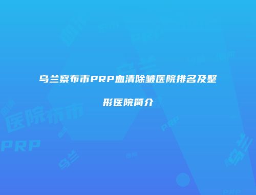乌兰察布市PRP血清除皱医院排名及整形医院简介