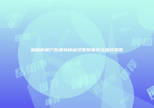 岳阳市国产百康特种植牙医院推荐与选择指南