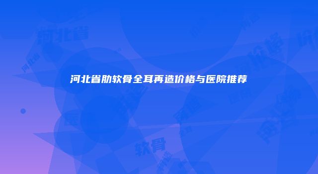 河北省肋软骨全耳再造价格与医院推荐