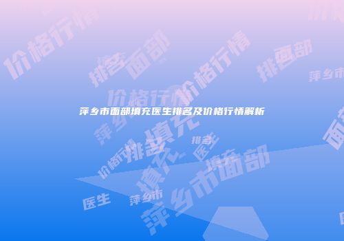 萍乡市面部填充医生排名及价格行情解析
