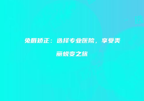 兔唇矫正：选择专业医院，享受美丽蜕变之旅