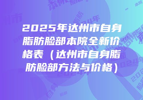2025年达州市自身脂肪脸部本院全新价格表（达州市自身脂肪脸部方法与价格）