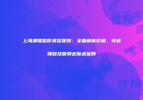 上海澳雅整形美容医院：全面解析价格、特色项目及腋臭去除术案例