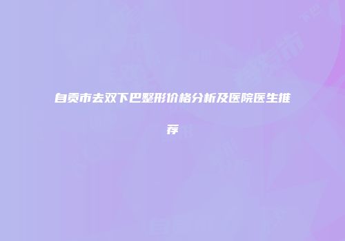 自贡市去双下巴整形价格分析及医院医生推荐