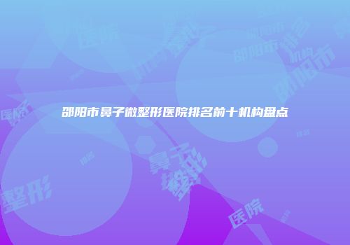 邵阳市鼻子微整形医院排名前十机构盘点