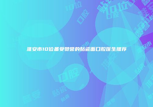 淮安市10位备受赞誉的贴瓷面口腔医生推荐