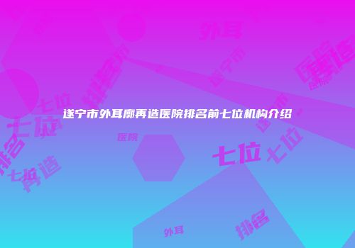 遂宁市外耳廓再造医院排名前七位机构介绍