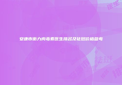 安康市衡力肉毒素医生排名及祛斑价格参考