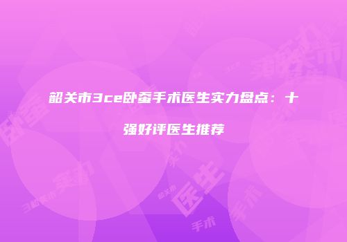 韶关市3ce卧蚕手术医生实力盘点：十强好评医生推荐