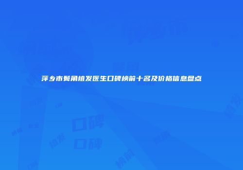 萍乡市鬓角植发医生口碑榜前十名及价格信息盘点