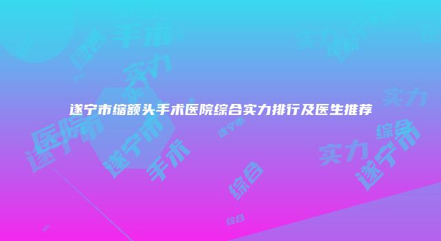 遂宁市缩额头手术医院综合实力排行及医生推荐