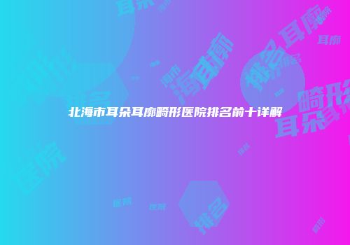 北海市耳朵耳廓畸形医院排名前十详解