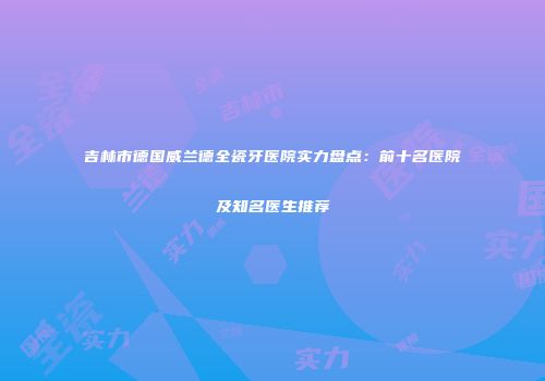 吉林市德国威兰德全瓷牙医院实力盘点：前十名医院及知名医生推荐