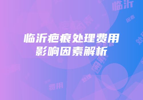 临沂疤痕处理费用影响因素解析