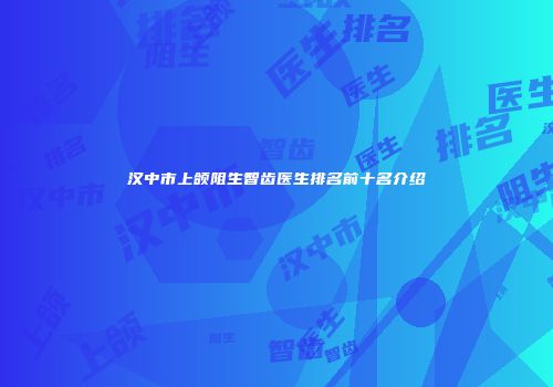 汉中市上颌阻生智齿医生排名前十名介绍