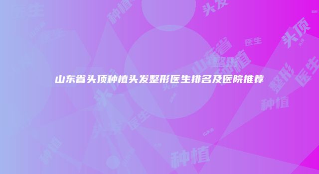 山东省头顶种植头发整形医生排名及医院推荐