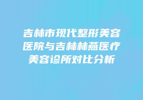 吉林市现代整形美容医院与吉林林燕医疗美容诊所对比分析