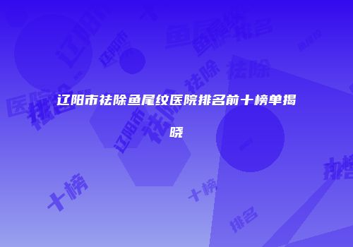 辽阳市祛除鱼尾纹医院排名前十榜单揭晓