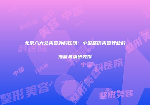 北京八大处美容外科医院：中国整形美容行业的摇篮与科研先锋