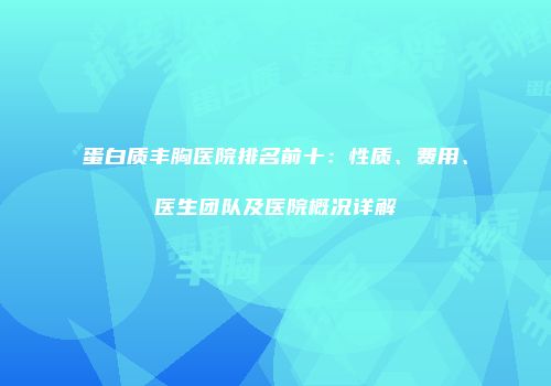 蛋白质丰胸医院排名前十：性质、费用、医生团队及医院概况详解