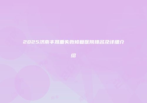 2025济南丰耳垂失败修复医院排名及详细介绍