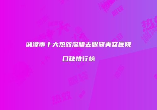 湘潭市十大热效溶脂去眼袋美容医院口碑排行榜