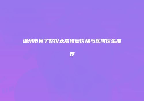温州市鼻子整形太高修复价格与医院医生推荐