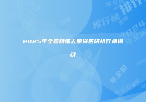 2025年全国精细去眼袋医院排行榜揭晓