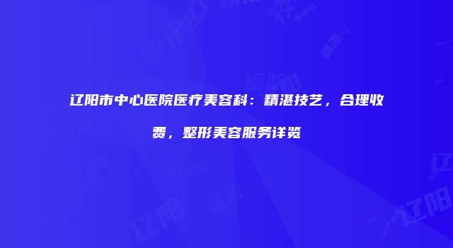 辽阳市中心医院医疗美容科：精湛技艺，合理收费，整形美容服务详览
