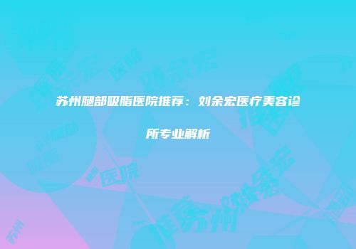 苏州腿部吸脂医院推荐：刘余宏医疗美容诊所专业解析