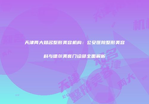 天津两大知名整形美容机构：公安医院整形美容科与德尔美客门诊部全面解析