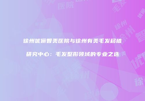 徐州优俪智美医院与徐州有美毛发移植研究中心：毛发整形领域的专业之选
