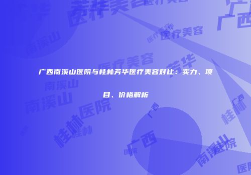 广西南溪山医院与桂林芳华医疗美容对比：实力、项目、价格解析